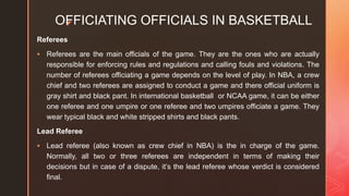 z
OFFICIATING OFFICIALS IN BASKETBALL
Referees
 Referees are the main officials of the game. They are the ones who are actually
responsible for enforcing rules and regulations and calling fouls and violations. The
number of referees officiating a game depends on the level of play. In NBA, a crew
chief and two referees are assigned to conduct a game and there official uniform is
gray shirt and black pant. In international basketball or NCAA game, it can be either
one referee and one umpire or one referee and two umpires officiate a game. They
wear typical black and white stripped shirts and black pants.
Lead Referee
 Lead referee (also known as crew chief in NBA) is the in charge of the game.
Normally, all two or three referees are independent in terms of making their
decisions but in case of a dispute, it’s the lead referee whose verdict is considered
final.
 