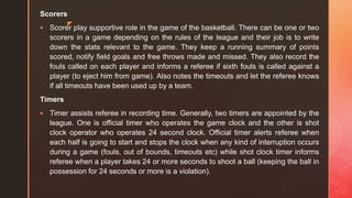 z
Scorers
 Scorer play supportive role in the game of the basketball. There can be one or two
scorers in a game depending on the rules of the league and their job is to write
down the stats relevant to the game. They keep a running summary of points
scored, notify field goals and free throws made and missed. They also record the
fouls called on each player and informs a referee if sixth fouls is called against a
player (to eject him from game). Also notes the timeouts and let the referee knows
if all timeouts have been used up by a team.
Timers
 Timer assists referee in recording time. Generally, two timers are appointed by the
league. One is official timer who operates the game clock and the other is shot
clock operator who operates 24 second clock. Official timer alerts referee when
each half is going to start and stops the clock when any kind of interruption occurs
during a game (fouls, out of bounds, timeouts etc) while shot clock timer informs
referee when a player takes 24 or more seconds to shoot a ball (keeping the ball in
possession for 24 seconds or more is a violation).
 