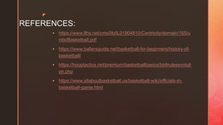 z
REFERENCES:
 https://www.lths.net/cms/lib/IL01904810/Centricity/domain/165/u
nits/Basketball.pdf
 https://www.ballersguide.net/basketball-for-beginners/history-of-
basketball/
 https://hooptactics.net/premium/basketballbasics/bb8rulesevoluti
on.php
 https://www.allaboutbasketball.us/basketball-wiki/officials-in-
basketball-game.html
 