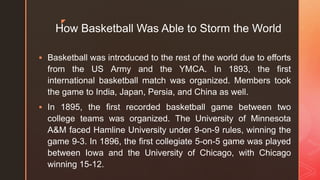 z
How Basketball Was Able to Storm the World
 Basketball was introduced to the rest of the world due to efforts
from the US Army and the YMCA. In 1893, the first
international basketball match was organized. Members took
the game to India, Japan, Persia, and China as well.
 In 1895, the first recorded basketball game between two
college teams was organized. The University of Minnesota
A&M faced Hamline University under 9-on-9 rules, winning the
game 9-3. In 1896, the first collegiate 5-on-5 game was played
between Iowa and the University of Chicago, with Chicago
winning 15-12.
 