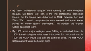 z
 By 1898, professional leagues were forming, as were collegiate
leagues. Six teams took part in the first professional basketball
league, but the league was disbanded in 1904. Between then and
World War I, small championships were created and some teams
played for money against challengers. This includes the original
Celtics basketball team.
 By 1900, most major colleges were fielding a basketball team. In
1905, formal collegiate rules were introduced for basketball and in
1909, the NCAA would take over the game for good. The first NCAA
DI tournament would be held in 1939.
 