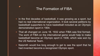 z
The Formation of FIBA
 In the first decades of basketball, it was growing as a sport, but
had no real international organization. It took several petitions by
basketball supporters to have basketball included as an Olympic
demonstration sport in 1904.
 That all changed on June 18, 1932 when FIBA was first formed.
The work of FIBA on the international game would help to make
basketball become an Olympic sport in 1936, which was won by
the US National Team.
 Naismith would live long enough to get to see the sport that he
had invented become a recognized Olympic sport.
 