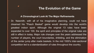 z
The Evolution of the Game
A Chronological Look At The Major Refinements
 Dr. Naismith, with all of his imaginative planning, could not have
dreamed his "Peach Basket" game would develop into the world's
greatest indoor sport. Although the original 13 rules have been
expanded to over 100, the spirit and principles of the original rules are
still in effect in today. Major rule changes over the years addressed the
number of players, the court boundaries, dribbling, and the elimination
of the center jump after made baskets. In the mid 1930's inter-sectional
competition led to a standardization of rules throughout the country.
 