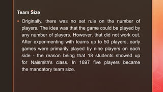 z
Team Size
 Originally, there was no set rule on the number of
players. The idea was that the game could be played by
any number of players. However, that did not work out.
After experimenting with teams up to 50 players, early
games were primarily played by nine players on each
side - the reason being that 18 students showed up
for Naismith's class. In 1897 five players became
the mandatory team size.
 