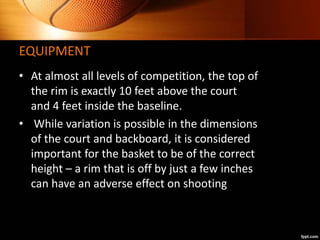 EQUIPMENT
• At almost all levels of competition, the top of
the rim is exactly 10 feet above the court
and 4 feet inside t...