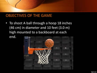 OBJECTIVES OF THE GAME
• To shoot A ball through a hoop 18 inches
(46 cm) in diameter and 10 feet (3.0 m)
high mounted to ...
