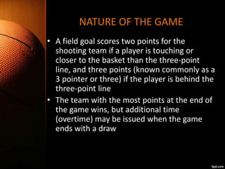 NATURE OF THE GAME
• A field goal scores two points for the
shooting team if a player is touching or
closer to the basket ...