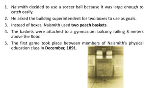 1. Naismith decided to use a soccer ball because it was large enough to
catch easily.
2. He asked the building superintendent for two boxes to use as goals.
3. Instead of boxes, Naismith used two peach baskets.
4. The baskets were attached to a gymnasium balcony railing 3 meters
above the floor.
5. The first game took place between members of Naismith’s physical
education class in December, 1891.
 