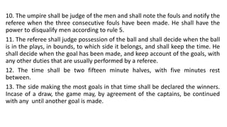 10. The umpire shall be judge of the men and shall note the fouls and notify the
referee when the three consecutive fouls have been made. He shall have the
power to disqualify men according to rule 5.
11. The referee shall judge possession of the ball and shall decide when the ball
is in the plays, in bounds, to which side it belongs, and shall keep the time. He
shall decide when the goal has been made, and keep account of the goals, with
any other duties that are usually performed by a referee.
12. The time shall be two fifteen minute halves, with five minutes rest
between.
13. The side making the most goals in that time shall be declared the winners.
Incase of a draw, the game may, by agreement of the captains, be continued
with any until another goal is made.
 