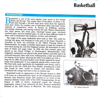 Basketball
INTRODUCTION
asketball is one of the most popular team sports in the United
States and Europe. The simple object of the game -to throw a 30-
inch ball through a 60-inch hoop more times than the opponent
team does-belies the complex mix of individual skills and team tactics
required at competitive levels. It focuses on dribbling, passing,
rekounding, shooting, and moving without the ball. Players demonstrate
four basic passes (the chest pass, two-hand bounce pass, two-hand
overhead pass, and the baseball pass), as well as three different kinds of
fakes used in basketball (the backdoor, reverse, and self-block).
The origin of the game basketball dates back to 1891. The credit for
starting this game and framing its rules goes to Dr James Naismith, aa
Canadian by birth. An instructor at the YMCA Training School in
Massachusetts, he sought a suitable indoor game to keep his students fit
and warm during the cold New England winters. He formulated 13 rules,
most of which still apply today. In 1893, the first women's game was
played at the Smith College, in Northampton, Massachusetts, USA.
Originally, basketball was played with peach baskets and balls had to be
retrieved manually after each score. Subsequently, a hole was drilled into
the bottom of the basket allowing the balls to be poked out with a
long rod. In 1906, the peach baskets were finally replaced by metal
hoops with backboards. It was originally played with a soccer ball.
The first balls made specifically for basketball were brown, and it
was only in the late 1950s that Tony Hinkle, searching for a ball
that would be more visible to players and spectators alike,
introduced the orange ball that is now in common use.
Basketball made its appearance at the Olympic Games in 1904
in St Louis as a demonstration sport, as the competition was held
between only American teams and counted as an event of the
Amateur Athletic Union (AAU of the USA) Championships. At the
Games in 1936 in Berlin, basketball joined the Olympic
programme, where it has remained till date. Women's basketball
debuted at the 1976 Games in Montreal. The USA dominates Dr. James Naismith
 