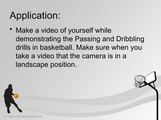 Application:
• Make a video of yourself while
demonstrating the Passing and Dribbling
drills in basketball. Make sure when you
take a video that the camera is in a
landscape position.
 