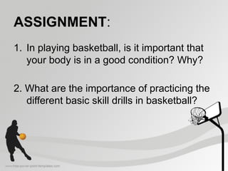 ASSIGNMENT:
1. In playing basketball, is it important that
your body is in a good condition? Why?
2. What are the importance of practicing the
different basic skill drills in basketball?
 