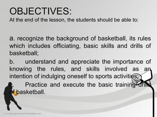 OBJECTIVES:
At the end of the lesson, the students should be able to:
a. recognize the background of basketball, its rules
which includes officiating, basic skills and drills of
basketball;
b. understand and appreciate the importance of
knowing the rules, and skills involved as an
intention of indulging oneself to sports activities;
c. Practice and execute the basic training drills
of basketball.
 