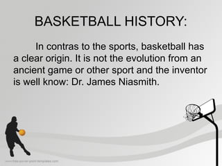 BASKETBALL HISTORY:
In contras to the sports, basketball has
a clear origin. It is not the evolution from an
ancient game or other sport and the inventor
is well know: Dr. James Niasmith.
 