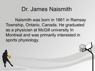 Dr. James Naismith
Naismith was born in 1861 in Ramsay
Township, Ontario, Canada. He graduated
as a physician at McGill university In
Montreal and was primarily interested in
sports physiology.
 