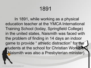 1891
In 1891, while working as a physical
education teacher at the YMCA International
Training School (today, Springfield College)
in the united states, Naismith was faced with
the problem of finding in 14 days an indoor
game to provide “ athletic distraction” for the
students at the school for Christian Workers
( Naismith was also a Presbyterian minister).
 