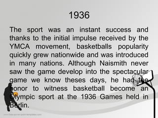 1936
The sport was an instant success and
thanks to the initial impulse received by the
YMCA movement, basketballs popularity
quickly grew nationwide and was introduced
in many nations. Although Naismith never
saw the game develop into the spectacular
game we know theses days, he had the
honor to witness basketball become an
Olympic sport at the 1936 Games held in
Berlin.
 