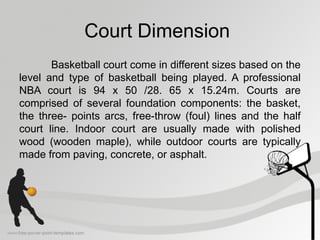 Court Dimension
Basketball court come in different sizes based on the
level and type of basketball being played. A professional
NBA court is 94 x 50 /28. 65 x 15.24m. Courts are
comprised of several foundation components: the basket,
the three- points arcs, free-throw (foul) lines and the half
court line. Indoor court are usually made with polished
wood (wooden maple), while outdoor courts are typically
made from paving, concrete, or asphalt.
 