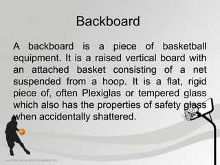 Backboard
A backboard is a piece of basketball
equipment. It is a raised vertical board with
an attached basket consisting of a net
suspended from a hoop. It is a flat, rigid
piece of, often Plexiglas or tempered glass
which also has the properties of safety glass
when accidentally shattered.
 