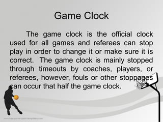 Game Clock
The game clock is the official clock
used for all games and referees can stop
play in order to change it or make sure it is
correct. The game clock is mainly stopped
through timeouts by coaches, players, or
referees, however, fouls or other stoppages
can occur that half the game clock.
 