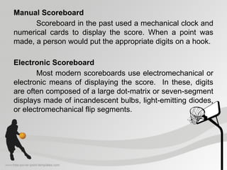 Manual Scoreboard
Scoreboard in the past used a mechanical clock and
numerical cards to display the score. When a point was
made, a person would put the appropriate digits on a hook.
Electronic Scoreboard
Most modern scoreboards use electromechanical or
electronic means of displaying the score. In these, digits
are often composed of a large dot-matrix or seven-segment
displays made of incandescent bulbs, light-emitting diodes,
or electromechanical flip segments.
 