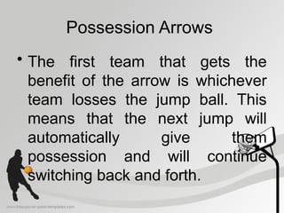 Possession Arrows
• The first team that gets the
benefit of the arrow is whichever
team losses the jump ball. This
means that the next jump will
automatically give them
possession and will continue
switching back and forth.
 