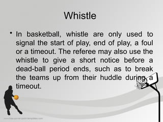 Whistle
• In basketball, whistle are only used to
signal the start of play, end of play, a foul
or a timeout. The referee may also use the
whistle to give a short notice before a
dead-ball period ends, such as to break
the teams up from their huddle during a
timeout.
 