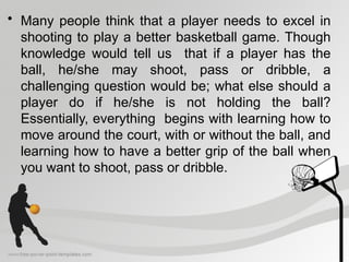• Many people think that a player needs to excel in
shooting to play a better basketball game. Though
knowledge would tell us that if a player has the
ball, he/she may shoot, pass or dribble, a
challenging question would be; what else should a
player do if he/she is not holding the ball?
Essentially, everything begins with learning how to
move around the court, with or without the ball, and
learning how to have a better grip of the ball when
you want to shoot, pass or dribble.
 