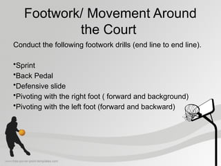 Footwork/ Movement Around
the Court
Conduct the following footwork drills (end line to end line).
•Sprint
•Back Pedal
•Defensive slide
•Pivoting with the right foot ( forward and background)
•Pivoting with the left foot (forward and backward)
 