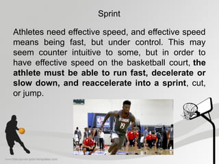 Sprint
Athletes need effective speed, and effective speed
means being fast, but under control. This may
seem counter intuitive to some, but in order to
have effective speed on the basketball court, the
athlete must be able to run fast, decelerate or
slow down, and reaccelerate into a sprint, cut,
or jump.
 