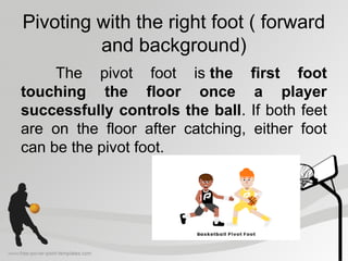 Pivoting with the right foot ( forward
and background)
The pivot foot is the first foot
touching the floor once a player
successfully controls the ball. If both feet
are on the floor after catching, either foot
can be the pivot foot.
 