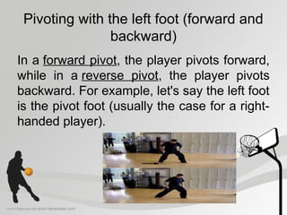 Pivoting with the left foot (forward and
backward)
In a forward pivot, the player pivots forward,
while in a reverse pivot, the player pivots
backward. For example, let's say the left foot
is the pivot foot (usually the case for a right-
handed player).
 