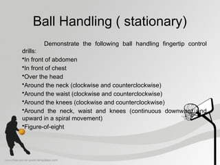 Ball Handling ( stationary)
Demonstrate the following ball handling fingertip control
drills:
•In front of abdomen
•In front of chest
•Over the head
•Around the neck (clockwise and counterclockwise)
•Around the waist (clockwise and counterclockwise)
•Around the knees (clockwise and counterclockwise)
•Around the neck, waist and knees (continuous downward and
upward in a spiral movement)
•Figure-of-eight
 
