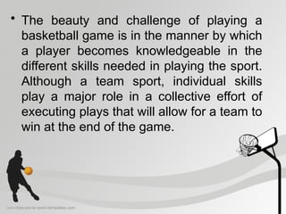 • The beauty and challenge of playing a
basketball game is in the manner by which
a player becomes knowledgeable in the
different skills needed in playing the sport.
Although a team sport, individual skills
play a major role in a collective effort of
executing plays that will allow for a team to
win at the end of the game.
 