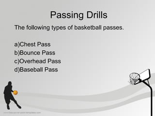 Passing Drills
The following types of basketball passes.
a)Chest Pass
b)Bounce Pass
c)Overhead Pass
d)Baseball Pass
 