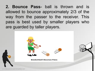 2. Bounce Pass- ball is thrown and is
allowed to bounce approximately 2/3 of the
way from the passer to the receiver. This
pass is best used by smaller players who
are guarded by taller players.
 