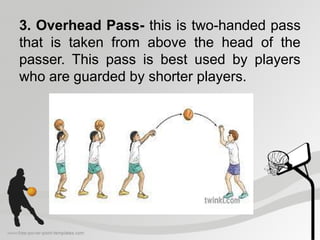 3. Overhead Pass- this is two-handed pass
that is taken from above the head of the
passer. This pass is best used by players
who are guarded by shorter players.
 