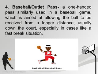 4. Baseball/Outlet Pass- a one-handed
pass similarly used in a baseball game,
which is aimed at allowing the ball to be
received from a longer distance, usually
down the court, especially in cases like a
fast break situation.
 
