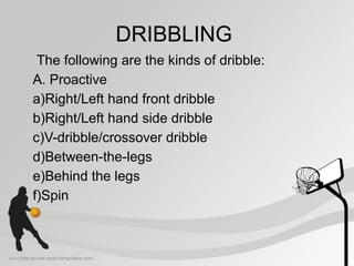 DRIBBLING
The following are the kinds of dribble:
A. Proactive
a)Right/Left hand front dribble
b)Right/Left hand side dribble
c)V-dribble/crossover dribble
d)Between-the-legs
e)Behind the legs
f)Spin
 
