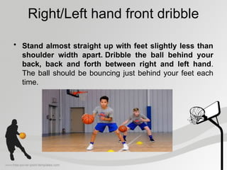 Right/Left hand front dribble
• Stand almost straight up with feet slightly less than
shoulder width apart. Dribble the ball behind your
back, back and forth between right and left hand.
The ball should be bouncing just behind your feet each
time.
 