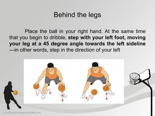 Behind the legs
Place the ball in your right hand. At the same time
that you begin to dribble, step with your left foot, moving
your leg at a 45 degree angle towards the left sideline
—in other words, step in the direction of your left
 
