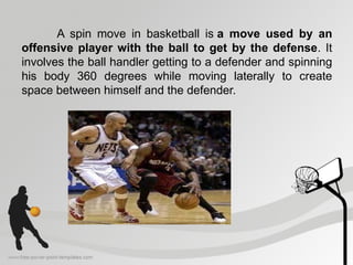 A spin move in basketball is a move used by an
offensive player with the ball to get by the defense. It
involves the ball handler getting to a defender and spinning
his body 360 degrees while moving laterally to create
space between himself and the defender.
 