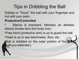 Tips in Dribbling the Ball
Dribble or “Touch” the ball with your fingertips and
not with your palm.
Protective/Controlled
• Stance is important. Maintain an athletes
stance (knees bent and body low).
•Free hand (protective arm) is up to guard the ball.
•Head is up to see teammates, floor, etc.
•Ball is dribbled on the outer portion of the body
(ball-you-defender).
 