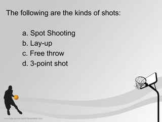The following are the kinds of shots:
a. Spot Shooting
b. Lay-up
c. Free throw
d. 3-point shot
 