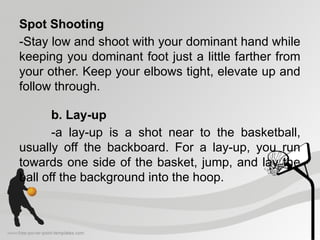 Spot Shooting
-Stay low and shoot with your dominant hand while
keeping you dominant foot just a little farther from
your other. Keep your elbows tight, elevate up and
follow through.
b. Lay-up
-a lay-up is a shot near to the basketball,
usually off the backboard. For a lay-up, you run
towards one side of the basket, jump, and lay the
ball off the background into the hoop.
 