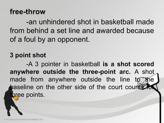 free-throw
-an unhindered shot in basketball made
from behind a set line and awarded because
of a foul by an opponent.
3 point shot
-A 3 pointer in basketball is a shot scored
anywhere outside the three-point arc. A shot
made from anywhere outside the line to the
baseline on the other side of the court counts for
three points.
 