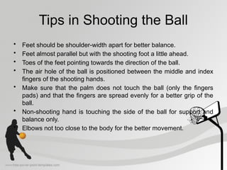 Tips in Shooting the Ball
• Feet should be shoulder-width apart for better balance.
• Feet almost parallel but with the shooting foot a little ahead.
• Toes of the feet pointing towards the direction of the ball.
• The air hole of the ball is positioned between the middle and index
fingers of the shooting hands.
• Make sure that the palm does not touch the ball (only the fingers
pads) and that the fingers are spread evenly for a better grip of the
ball.
• Non-shooting hand is touching the side of the ball for support and
balance only.
• Elbows not too close to the body for the better movement.
 