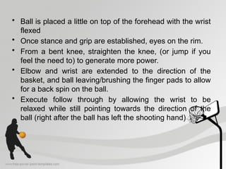 • Ball is placed a little on top of the forehead with the wrist
flexed
• Once stance and grip are established, eyes on the rim.
• From a bent knee, straighten the knee, (or jump if you
feel the need to) to generate more power.
• Elbow and wrist are extended to the direction of the
basket, and ball leaving/brushing the finger pads to allow
for a back spin on the ball.
• Execute follow through by allowing the wrist to be
relaxed while still pointing towards the direction of the
ball (right after the ball has left the shooting hand)
 
