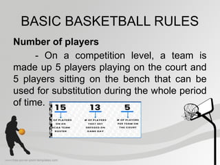 BASIC BASKETBALL RULES
Number of players
- On a competition level, a team is
made up 5 players playing on the court and
5 players sitting on the bench that can be
used for substitution during the whole period
of time.
 