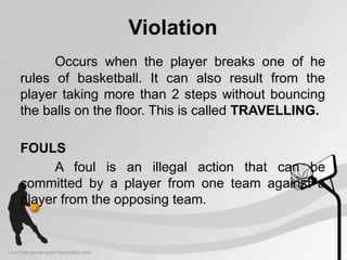 Violation
Occurs when the player breaks one of he
rules of basketball. It can also result from the
player taking more than 2 steps without bouncing
the balls on the floor. This is called TRAVELLING.
FOULS
A foul is an illegal action that can be
committed by a player from one team against a
player from the opposing team.
 